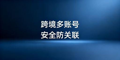 跨境电商多平台多账号防关联:风险、检测与解决方案
