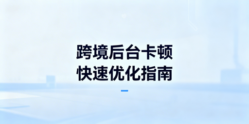 海外电商后台卡顿怎么办?全方案+工具推荐
