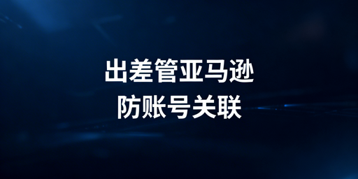 出差亚马逊多站点：飞跨浏览器助你防关联安全运营