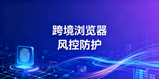 跨境电商浏览器风控防护机制解析及选型指南