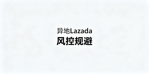 异地操作Lazada:避风控核心准则与实操指南