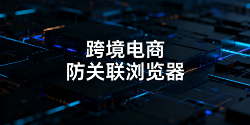 跨境电商浏览器:防关联、区别对比及选型指南