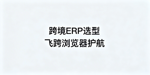 跨境电商ERP分阶段选型指南与飞跨防关联浏览器推荐
