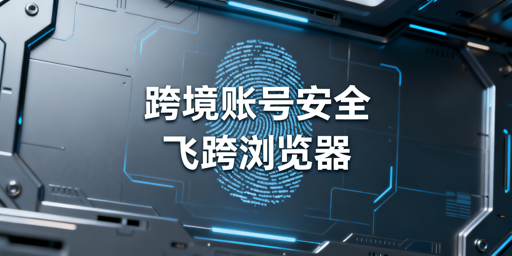 跨境多账号防关联:核心是浏览器指纹,首推飞跨浏览器