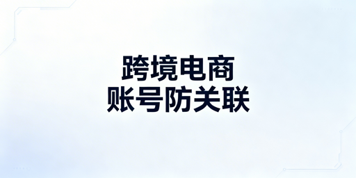 跨境电商账号防关联：浏览器清理全流程指南