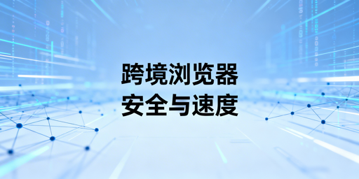 跨境专用浏览器：慢因解析与速优选购指南