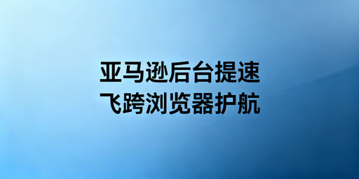 亚马逊后台加载慢:全套解决方案与飞跨浏览器推荐
