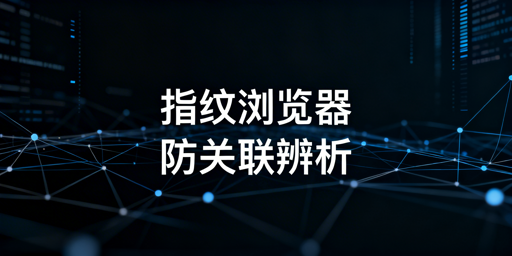 指纹浏览器与防关联浏览器：关联、区别及选型指南