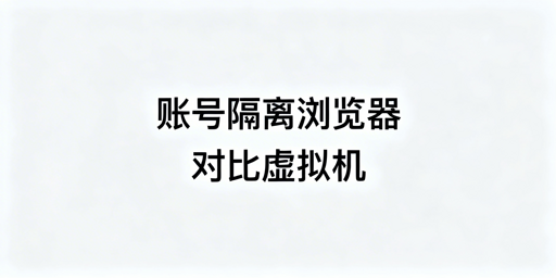 账号隔离浏览器：防关联原理、虚拟机差异及选型指南