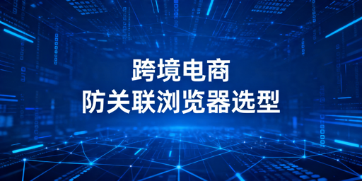 2026年跨境电商防关联浏览器怎么选