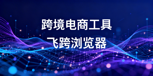 跨境电商核心运营工具盘点及飞跨浏览器选型指南