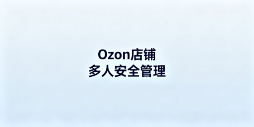 Ozon店铺多人协作 风控规避实操指南