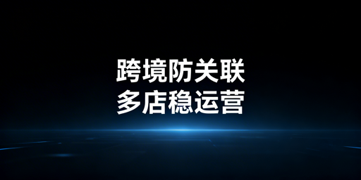 跨境电商多店运营:防关联浏览器选型与使用指南