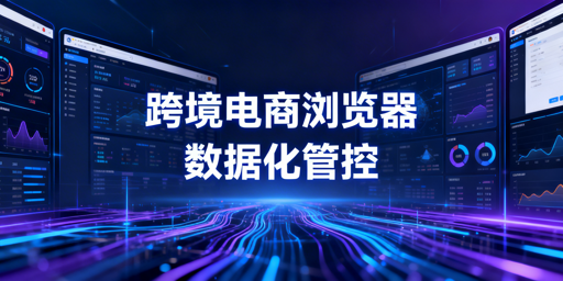 企业级跨境电商浏览器数据化管理全解析与选型