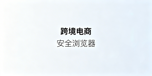 跨境电商安全浏览器：核心特性与飞跨选型指南