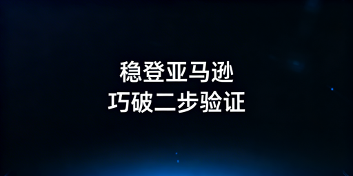 亚马逊店铺二步验证频繁触发：原因与根治方案