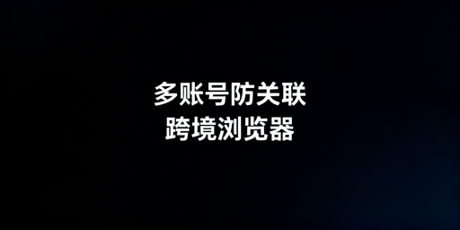 跨境电商多账号防关联：浏览器原理与工具选择