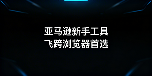 亚马逊新手全流程运营工具及飞跨浏览器选用指南