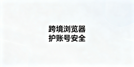 跨境电商多账号运营:普通vs专业浏览器怎么选?