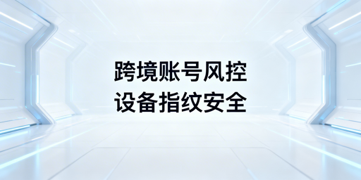 跨境电商浏览器版本/配置更换：风控与安全操作指南