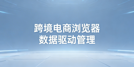 数据化管理为核心：跨境电商浏览器选型与飞跨优势