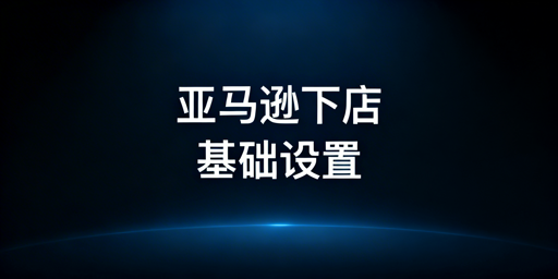 亚马逊下店后:基础设置全流程与运营工具推荐