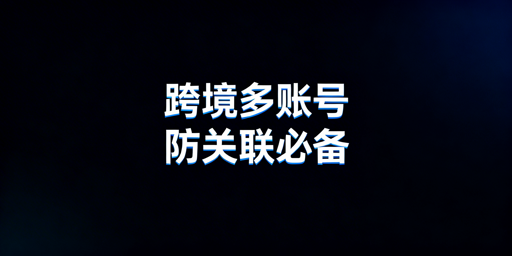跨境多账号运营:防关联浏览器选购与使用指南