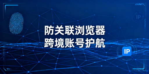 跨境多账号防关联:浏览器核心逻辑与选型指南