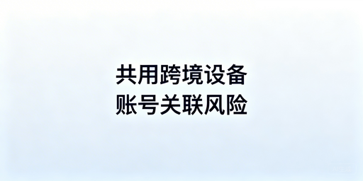 多人共用跨境电商设备:账号关联风控与安全运营方案