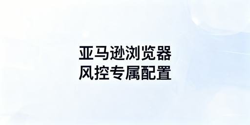 亚马逊专属浏览器与通用浏览器核心差异及卖家选型指南