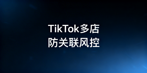 TikTok Shop多账号防关联：体系搭建与风控避坑