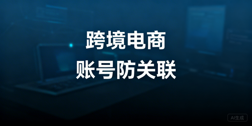 跨境电商浏览器账号防关联原理与选购指南