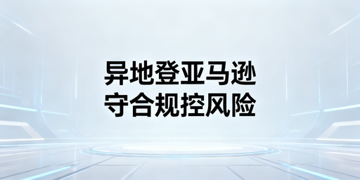 新手卖家亚马逊异地登录：风控规避实操全指南