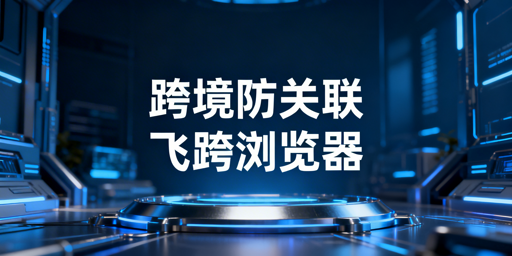 跨境电商防关联浏览器：防关联效果与使用指南