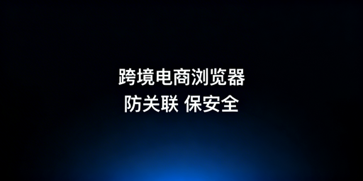 跨境电商浏览器vs普通浏览器:差异及飞跨选型指南