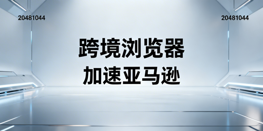 跨境电商浏览器：亚马逊后台加速全解析
