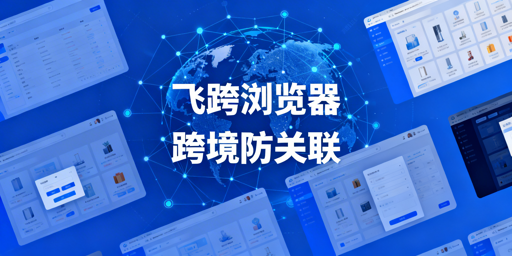 跨境防关联浏览器挑选指南：首推飞跨，多工具对比