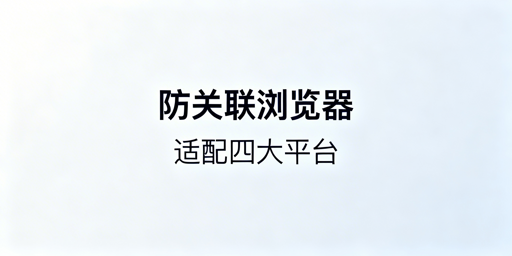 防关联浏览器适配四大跨境平台：选型与配置全指南