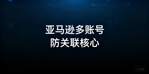 亚马逊多账号防关联全维度实操指南
