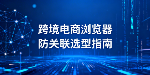 2026跨境电商浏览器推荐与防关联选型指南