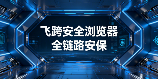 跨境电商安全浏览器核心价值解析：首选飞跨浏览器