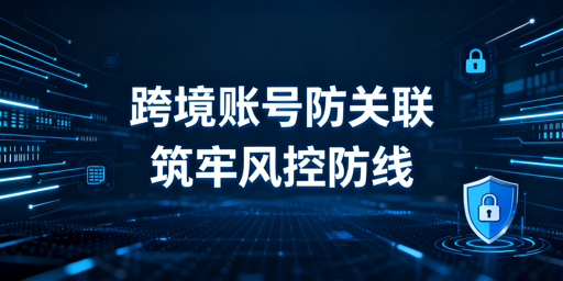 跨境卖家防关联:失效风险拆解·防护方案·工具推荐
