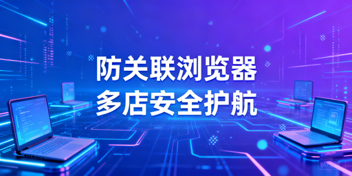 跨境电商防关联浏览器:原理、应对与选型指南