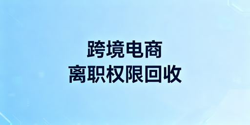 跨境电商员工离职权限回收：全方案及工具推荐