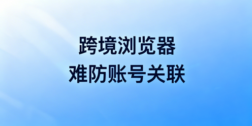 跨境电商浏览器:防关联局限与账号安全保障指南