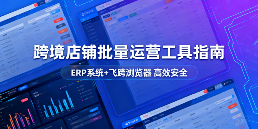 跨境多店铺批量运营工具全解析:ERP+飞跨浏览器