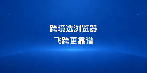 新手跨境选浏览器：首选防关联高性价比飞跨浏览器