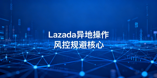 Lazada异地操作风控规避:环境搭建与合规运营全攻略