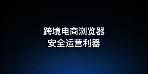 跨境电商浏览器与普通浏览器：核心区别及选型指南