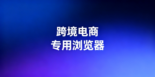 跨境电商专用浏览器作用及选购推荐